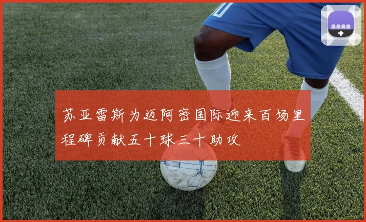 苏亚雷斯为迈阿密国际迎来百场里程碑贡献五十球三十助攻