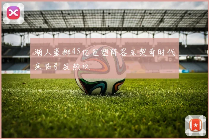 湖人豪掷45亿重塑阵容东契奇时代来临引发热议