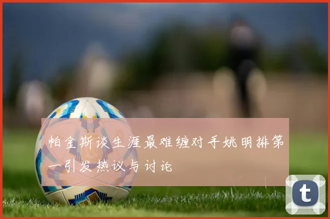 帕金斯谈生涯最难缠对手姚明排第一引发热议与讨论