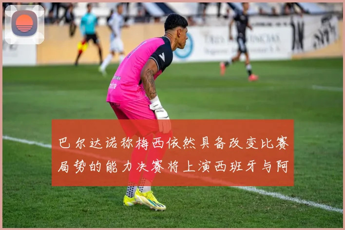 巴尔达诺称梅西依然具备改变比赛局势的能力决赛将上演西班牙与阿根廷对决