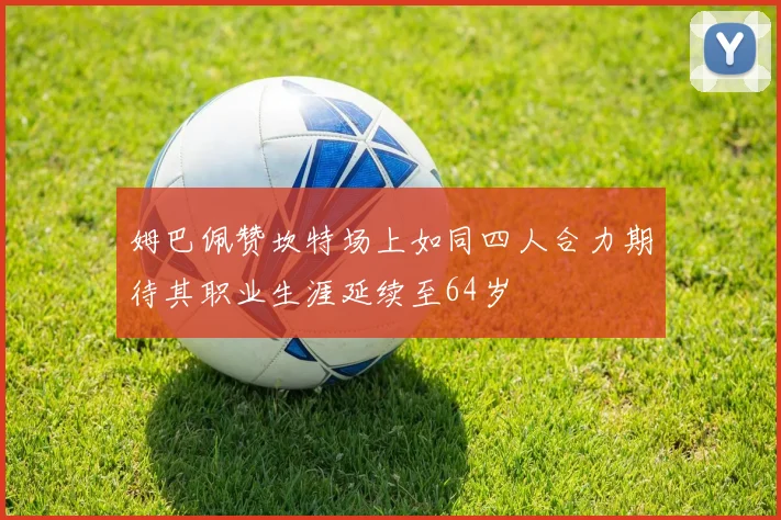 姆巴佩赞坎特场上如同四人合力期待其职业生涯延续至64岁