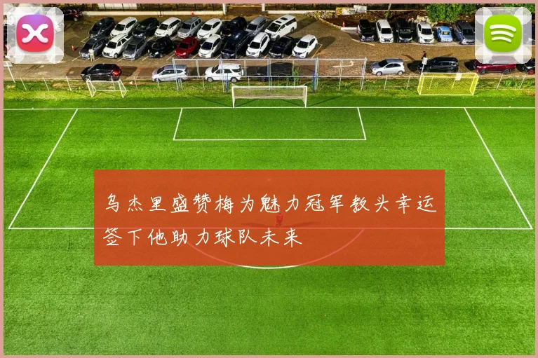 乌杰里盛赞梅为魅力冠军教头幸运签下他助力球队未来